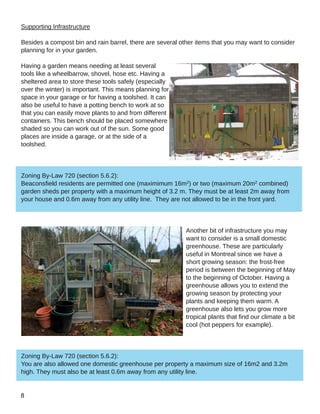 Supporting Infrastructure
Besides a compost bin and rain barrel, there are several other items that you may want to consider
planning for in your garden.
Having a garden means needing at least several
tools like a wheelbarrow, shovel, hose etc. Having a
sheltered area to store these tools safely (especially
over the winter) is important. This means planning for
space in your garage or for having a toolshed. It can
also be useful to have a potting bench to work at so
that you can easily move plants to and from different
containers. This bench should be placed somewhere
shaded so you can work out of the sun. Some good
places are inside a garage, or at the side of a
toolshed.
Zoning By­Law 720 (section 5.6.2):
Beaconsfield residents are permitted one (maximimum 16m2) or two (maximum 20m2 combined)
garden sheds per property with a maximum height of 3.2 m. They must be at least 2m away from
your house and 0.6m away from any utility line. They are not allowed to be in the front yard.
Another bit of infrastructure you may
want to consider is a small domestic
greenhouse. These are particularly
useful in Montreal since we have a
short growing season: the frost­free
period is between the beginning of May
to the beginning of October. Having a
greenhouse allows you to extend the
growing season by protecting your
plants and keeping them warm. A
greenhouse also lets you grow more
tropical plants that find our climate a bit
cool (hot peppers for example).
Zoning By­Law 720 (section 5.6.2):
You are also allowed one domestic greenhouse per property a maximum size of 16m2 and 3.2m
high. They must also be at least 0.6m away from any utility line.
 