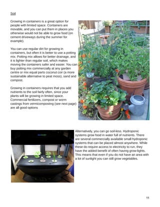 Soil
Growing in containers is a great option for
people with limited space. Containers are
movable, and you can put them in places you
otherwise would not be able to grow food (on
cement driveways during the summer for
example).
You can use regular dirt for growing in
containers, but often it is better to use a potting
mix. Potting mix allows for better drainage, and
it is lighter than regular soil, which makes
moving the containers safer and easier. You can
buy potting mix commercially at any garden
centre or mix equal parts coconut coir (a more
sustainable alternative to peat moss), sand and
compost.
Growing in containers requires that you add
nutrients to the soil fairly often, since your
plants will be growing in limited space.
Commercial fertilizers, compost or worm
castings from vermicomposting (see next page)
are all good options
Alternatively, you can go soil­less. Hydroponic
systems grow food in water full of nutrients. There
are several commercially available small hydroponic
systems that can be placed almost anywhere. While
these do require access to electricity to run, they
have the added benefit of often having grow­lights.
This means that even if you do not have an area with
a lot of sunlight you can still grow vegetables.
 