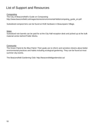 List of Support and Resources
Composting
The City of Beaconsfield's Guide on Composting:
http://www.beaconsfield.ca/images/stories/environmental­fields/compsting_guide_en.pdf
Subsidized compost bins can be found at HUB hardware in Beaurepaire Village.
Water
Subsidized rain barrels can be paid for at the City Hall reception desk and picked up at the bulk
material centre behind Public Works.
Community
The Green Patrol & the Blue Patrol: Their goals are to inform and sensitize citizens about better
environmental practices and habits including ecological gardening. They can be found at most
summer city events.
The Beaconsfield Gardening Club: http://beaconsfieldgardenclub.ca/
 