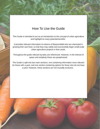 How To Use the Guide
This Guide is intended to act as an introduction to the concept of urban agriculture
and highlight its many potential benefits.
It provides relevant information to citizens of Beaconsfield who are interested in
growing their own food, so that they may safely and successfully begin small­scale
urban agriculture projects in their yards.
Throughout the guide relevant by­laws are referenced. However, in the interest of
space and simplicity these are paraphrased.
The Guide is split into two main sections: one containing information more relevant
for those with a yard, and one section containing options for those who do not have
a yard. However, these sections are not mutually exclusive.
 