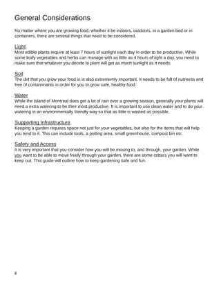 No matter where you are growing food, whether it be indoors, outdoors, in a garden bed or in
containers, there are several things that need to be considered.
Light
Most edible plants require at least 7 hours of sunlight each day in order to be productive. While
some leafy vegetables and herbs can manage with as little as 4 hours of light a day, you need to
make sure that whatever you decide to plant will get as much sunlight as it needs.
Soil
The dirt that you grow your food in is also extrememly important. It needs to be full of nutrients and
free of contaminants in order for you to grow safe, healthy food.
Water
While the Island of Montreal does get a lot of rain over a growing season, generally your plants will
need a extra watering to be their most productive. It is important to use clean water and to do your
watering in an environmentally friendly way so that as little is wasted as possible.
Supporting Infrastructure
Keeping a garden requires space not just for your vegetables, but also for the items that will help
you tend to it. This can include tools, a potting area, small greenhouse, compost bin etc.
Safety and Access
It is very important that you consider how you will be moving to, and through, your garden. While
you want to be able to move freely through your garden, there are some critters you will want to
keep out. This guide will outline how to keep gardening safe and fun.
General Considerations
 