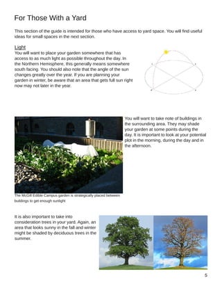 This section of the guide is intended for those who have access to yard space. You will find useful
ideas for small spaces in the next section.
Light
You will want to place your garden somewhere that has
access to as much light as possible throughout the day. In
the Northern Hemisphere, this generally means somewhere
south facing. You should also note that the angle of the sun
changes greatly over the year. If you are planning your
garden in winter, be aware that an area that gets full sun right
now may not later in the year.
You will want to take note of buildings in
the surrounding area. They may shade
your garden at some points during the
day. It is important to look at your potential
plot in the morning, during the day and in
the afternoon.
It is also important to take into
consideration trees in your yard. Again, an
area that looks sunny in the fall and winter
might be shaded by deciduous trees in the
summer.
For Those With a Yard
The McGill Edible Campus garden is strategically placed between
buildings to get enough sunlight
 