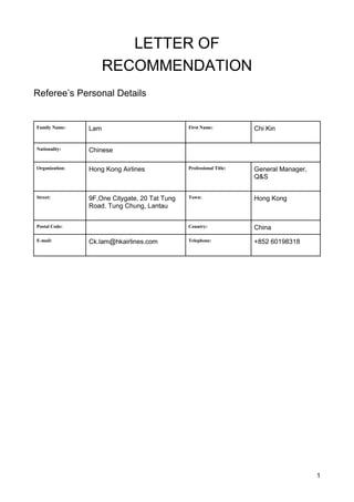 1
LETTER OF
RECOMMENDATION
Referee’s Personal Details
Family Name: Lam First Name: Chi Kin
Nationality: Chinese
Organization: Hong Kong Airlines Professional Title: General Manager,
Q&S
Street: 9F,One Citygate, 20 Tat Tung
Road. Tung Chung, Lantau
Town: Hong Kong
Postal Code: Country: China
E-mail: Ck.lam@hkairlines.com Telephone: +852 60198318
 