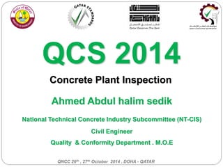 Ahmed Abdul halim sedik
National Technical Concrete Industry Subcommittee (NT-CIS)
Civil Engineer
Quality & Conformity Department . M.O.E
QNCC 26th , 27th October 2014 , DOHA - QATAR
QCS 2014
Concrete Plant Inspection
 