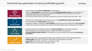 Streamlining operations to drive profitable growth
Source:
1. 2022 outlook of capex and opex base
Market challenge
Transformation
Cost-cutting
Company targets
• Techstep has new leadership with a clear focus on driving profitable recurring revenue growth
• From hardware led to software led product sales
• Integrated 7 different companies to One Techstep and trimmed product offering from 47 to 7 products
• Vastly enhanced product portfolio that enables increased software sales to existing and new clients
• Mobile devices create several challenges for organisations
• There are clear benefits for organisations that adopt Managed Mobile Services: 1) Cost efficiency, 2)
Enhanced capabilities, 3) Improved functionality, 4) Strengthened cyber security and 5) A more
sustainable device lifecycle management
• On the back of these trends, the market is expected to grow with a CAGR of 24% from 2022 – 2027
• Aligning cost base to simplified portfolio and extract synergies from acquired companies
• Reducing headcount, trimming consultancy usage and overall reducing costs
• Cost optimisation of NOK 90-100m (~23% reduction of cash cost base1) while retaining commercial
momentum
• Significant potential in upselling existing clients with software (only 80 / 2000 onboarded so far)
• Software ARR of NOK 140m in 2023 and > NOK 225m by 2025, implying ~30% CAGR
• Gross profit of NOK 420m in 2023 and > NOK 540m by 2025
• EBITA of NOK 50m in 2023 and > NOK 150m by 2025
 