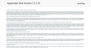 Appendix: Risk factors ( 3 / 6)
The Group is subject to risks relating to not being successful in its planned transformation
The Group's business and organisation is currently undergoing a fundamental transformation into a software and solution-driven mobility provider. Going forward, Techstep will focus on growing the number of managed devices,
increasing sales per user, growing recurring revenues through sales of solutions, and add services managed device to increase profit that can be reinvested in the business. There are risks and uncertainties concerning the ability to
implement the transformation strategy. Further, there is a risk that the Group does fully achieve its planned reduction of the Group’s cost base. The failure of implementing the revised strategy of transforming into a software and
solution-drive mobility provider, any delays or unexpected costs incurred in this transformation process or failure of achieving the planned cost cuts may have a material adverse effect on the Company’s business, financial condition,
results of operations or prospects, including the Group’s possibility of achieving its new financial targets for 2023 and 2025.
Failure to offer high-quality support may adversely affect the Group's relationships with its customers
The Group's customers depend on Techstep's support organization to resolve issues relating to the Group's solutions and services. The Group may not be able to provide sufficient support to its customers or to provide such support in
a timely manner. Increased customer demand for these services, without corresponding increases in revenues, may increase costs and adversely affect the Group's operating results. Further, any failure to maintain high-quality
support, may adversely affect the Group's reputation, its ability to sell its solutions and services to existing and prospective customers and may ultimately also affect the Group's business, results of operations, financial position, cash
flows and/ or prospects in a materially adverse manner.
The Group relies on information technology systems to conduct its business, and disruption, failure or security breaches of these systems could adversely affect its business and results of operations
The Group relies heavily on information technology ("IT") systems in order to achieve its business objectives. The Group relies upon industry accepted security measures and technology such as access control systems to securely
maintain confidential and proprietary information maintained on its IT systems, and market standard virus control systems. However, as a tech company, the Group is constantly exposed to external threats associated with data
security and is under constant pressure from different external players. There is a risk of virus attacks, attempts at hacking, social manipulation and phishing scams, as well as theft of intellectual property or sensitive information
belonging to the Group or its business partners. Further, the Group's portfolio of hardware and software products, solutions and services and its enterprise IT systems may be vulnerable to damage or disruption caused by
circumstances beyond its control, such as catastrophic events, power outages, natural disasters, computer system or network failures, cyber-attacks or other malicious software programmes.
The failure or disruption of the Group's IT systems to perform as anticipated for any reason could disrupt the Group's business and result in decreased performance, significant remediation costs, transaction errors, loss of data,
processing inefficiencies, downtime, litigation, indemnity obligations being triggered, and the loss of suppliers or customers. A significant disruption or failure could have a material adverse effect on the Group's business, results of
operations, financial position, cash flows and/ or prospects.
The Group is exposed to risk relating to system failures, defects or errors
The Group's platform and services are based on inherently complex software technology, technology, which may have real or perceived defects, errors, failures, vulnerabilities, or bugs in the platform and the Group's products could
result in negative publicity or lead to data security, access, retention or other performance issues. Any significant disruption, system failure, bugs, errors or defects could compromise the Group's ability to deliver contractual services
and/or increased costs and result in the loss of customers, curtailed operations and the Group's reputation, any of which could have a materially adverse effect on the Group's business, results of operations, financial condition, cash
flows and/or prospects.
The Group is exposed to third-party risks due to integration of various service providers in the business model
The Group has outsourced its warehousing, distribution, repair and aftermarket services to third parties and subcontractors. Changes in pricing, incentives or other terms of the Group's agreements with its partners, service providers or
subcontractors, or their failure to implement their services and deliverables in a correct and/or timely manner, and/or any discharge of agreements with such partners, service providers or subcontractors, could materially adversely
affect the Group's ability to perform and subject the Group to additional liabilities, which could have an material adverse effect on the Group's business, results of operations, financial condition, cash flows and/or prospects.
The Group relies on the availability of licenses to third-party software and other intellectual property
The Group's solutions and products include software or other intellectual property licensed from third parties, and the Group also uses software and other intellectual property licensed from third parties in the development of these
solutions and products.
The inability to obtain or maintain certain licenses or other rights or the need to engage in litigation regarding these matters, could result in delays in the release of solutions and products and could otherwise disrupt the Group’s
business, until equivalent technology can be identified, licensed or developed, and integrated into the solutions and products.
 
