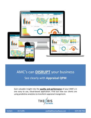 Gain valuable insight into the quality and performance of your AMC’s in
one easy to use, cloud-based application. Find out how our clients are
using predictive analytics to transform appraisal mangement.
AMC’s can DISRUPT your business
See clearly with Appraisal QPM
Contact: Jim Cutillo jcutillo@theorissoftware.com (317) 258-7551
 