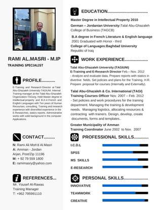 RAMI AL.MASRI - M.IP
TRAINING SPECIALIST
PROFILE...........
E-Training and Research Director at Talal
Abu-Ghazaleh University-TAGIUNI. Internal
Training manager at the Talal Abu-Ghazaleh
Organization-TAGorg. Hold Master degree in
Intellectual property and B.A in French and
English Languages with Ten years of Human
Recourses, consulting, Training and research
experience with diversified experience in the
E-Researches, statics reports. Administrative
works with solid background in the computer
Applications.
CONTACT.........
N: Rami Ali Moh'd Al.Masri
A: Amman - Jordan
Arjan, Post/Zip 11196
M: + 92 79 559 1800
E: ramimasry@yahoo.com
REFERENCES...
Mr. Yousef Al-Rawas
Training Manager
T: +962 795991110
EDUCATION.................................
Master Degree in Intellectual Property 2010
German – Jordanian University:Talal Abu-Ghazaleh
College of Business (TAGCB)
B.A degree in French Literature & English language
2001 Graduated with Honor - third
College of Languages:Baghdad University
Republic of Iraq
WORK EXPERIENCE...................
Talal Abu-Ghazaleh University (TAGIUNI)
E-Training and E-Research Director Feb.– Nov. 2012
- Analyze and evaluate data, Prepare reports with statics in
divertive fields, Set policies and plans for the Training, H.R.
Prepare .proposal for courses (Internally and Externally).
Talal Abu-Ghazaleh & Co. International (TAGI)
Training Courses Officer Nov. 2007 – Feb. 2012
- Set policies and work procedures for the training
department. Managing the training & development
needs. Managing logistics, allocating resources &
contracting with trainers. Design, develop, create
documents, forms and templates..
Greater Municipality of Amman
Training Coordinator June 2002 to Nov. 2007
.
PROFESSIONAL SKILLS............
I.C.D.L
SPSS
MS SKILLS
E-RESEARCH
PERSONAL SKILLS....................
INNOVATIVE
TEAMWORK
CREATIVE
 