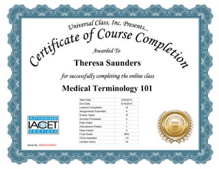  
Theresa Saunders
 
Medical Terminology 101
Serial No. E819214169341
Start Date 2/25/2014
End Date 8/19/2014
Lessons Completed 15
Assignments Submitted 6
Exams Taken 15
Surveys Processed 4
Polls Voted 1
Discussions Posted 1
Days Visited 9
Final Grade 98%
CEUs Awarded 1.8
Contact Hours 18
 
 
