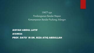 AISYAH ABDUL LATIF
A159934
PROF. DATO’ IR DR. RIZA ATIQ ABDULLAH
LMCP 1532
Pembangunan Bandar Mapan
Kemampanan Bandar Puchong, Selangor.
 