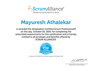 Mayuresh Athalekar
is awarded the designation Certified Scrum Professional®
on this day, October 26, 2016, for completing the
prescribed requirements for this certification and is hereby
entitled to all privileges and benefits offered by
SCRUM ALLIANCE®.
Certificant ID: 000542712 Certification Expires: 26 October 2018
Chairman of the Board
 