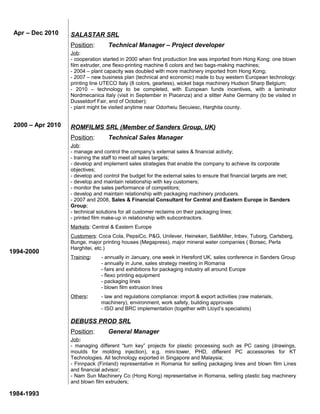 SALASTAR SRL
Position: Technical Manager – Project developer
Job:
- cooperation started in 2000 when first production line was imported from Hong Kong: one blown
film extruder, one flexo-printing machine 6 colors and two bags-making machines;
- 2004 – plant capacity was doubled with more machinery imported from Hong Kong;
- 2007 – new business plan (technical and economic) made to buy western European technology:
printing line UTECO Italy (8 colors, gearless), wicket bags machinery Hudson Sharp Belgium;
- 2010 – technology to be completed, with European funds incentives, with a laminator
Nordmecanica Italy (visit in September in Piacenza) and a slitter Ashe Germany (to be visited in
Dusseldorf Fair, end of October);
- plant might be visited anytime near Odorheiu Secuiesc, Harghita county.
ROMFILMS SRL (Member of Sanders Group, UK)
Position: Technical Sales Manager
Job:
- manage and control the company’s external sales & financial activity;
- training the staff to meet all sales targets;
- develop and implement sales strategies that enable the company to achieve its corporate
objectives;
- develop and control the budget for the external sales to ensure that financial targets are met;
- develop and maintain relationship with key customers;
- monitor the sales performance of competitors;
- develop and maintain relationship with packaging machinery producers.
- 2007 and 2008, Sales & Financial Consultant for Central and Eastern Europe in Sanders
Group;
- technical solutions for all customer reclaims on their packaging lines;
- printed film make-up in relationship with subcontractors.
Markets: Central & Eastern Europe
Customers: Coca Cola, PepsiCo, P&G, Unilever, Heineken, SabMiller, Inbev, Tuborg, Carlsberg,
Bunge, major printing houses (Megapress), major mineral water companies ( Borsec, Perla
Harghitei, etc.)
Training: - annually in January, one week in Hereford UK, sales conference in Sanders Group
- annually in June, sales strategy meeting in Romania
- fairs and exhibitions for packaging industry all around Europe
- flexo printing equipment
- packaging lines
- blown film extrusion lines
Others: - law and regulations compliance: import & export activities (raw materials,
machinery), environment, work safety, building approvals
- ISO and BRC implementation (together with Lloyd’s specialists)
DEBUSS PROD SRL
Position: General Manager
Job:
- managing different “turn key” projects for plastic processing such as PC casing (drawings,
moulds for molding injection), e.g. mini-tower, PHD, different PC accessories for KT
Technologies. All technology exported in Singapore and Malaysia;
- Finnpack (Finland) representative in Romania for selling packaging lines and blown film Lines
and financial advisor;
- Nam Sun Machinery Co (Hong Kong) representative in Romania, selling plastic bag machinery
and blown film extruders;
1994-2000
1984-1993
Apr – Dec 2010
2000 – Apr 2010
 