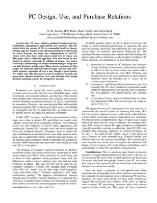 PC Design, Use, and Purchase Relations
Al M. Rashid, Bob Kuhn, Bijan Arbab, and David Kuck
Intel Corporation, 2200 Mission College Blvd, Santa Clara, CA 95054
{al.m.rashid|bob.kuhn|bijan.arbab|david.kuck}@intel.com
Abstract—For 25 years, industry standard benchmarks have
proliferated, attempting to approximate user activities. This has
helped drive the success of PCs to commodity levels by charac-
terizing apps for designers and offering performance information
for users. However, the many new conﬁgurations of each PC
release cycle often leave users unsure about how to choose one.
This paper takes a different approach, with tools based on new
metrics to analyze real usage by millions of people. Our goal is
to develop a methodology for deeper understanding of usage that
can help designers satisfy users. These metrics demonstrate that
usages are uniformly different between high- and low-end CPU-
based systems, regardless of why a user bought a given system.
We outline how this data can be used to partition markets and
make more effective hardware (HW) and software (SW) design
decisions tailoring systems for prospective markets.
I. INTRODUCTION
Computers are among the most complex devices ever
invented, and yet in the past 30 years affordable price, small
form factor, user-oriented software, and the rise of the internet
have enabled their transition from rare scientiﬁc and business
tools to ubiquitous commodity devices [1], [2], [3] used widely
by consumers. However, one may question how well-matched
personal computer (PC) systems are to their users, and whether
or not people over-buy or under-buy PCs. In short, how well
do people choose and then use personal computers?
Unlike HPC or server workload characterization, where
many users share a system, PCs and tablets are mostly indi-
vidually owned and used commodity products. Non-technical
factors are very important to buyers (style, appearance), but
overheating, battery life, response time and even weight are
driven by technical tradeoffs. Designers need to choose the
right combination of microprocessor, ram, disk, network inter-
faces, etc. to support the owners’ software and usage needs. As
an industry, many companies need to cooperate and compete to
provide 350M individuals per year with a personally exciting
new PC at a low price.
The ubiquity of computers supports hundreds of suppliers
around the world, each using similar basic technology to build
many models and SKUs with similarities to each other, and
to those of other suppliers. Many products, some with tiny
differences, make a buyer’s choices very rich and yet quite
confusing in detail. The case for PCs can be seen on any
computer company’s website. For example, Dell Computer
offers PCs for “home” use in three high level categories:
“home and home ofﬁce”, “ultimate experience”, and “high-
performance gaming.” The apparent contradictions between
ubiquity and complexity present challenges in explaining how
effectively computer-based products are designed by experts,
then chosen and used by untrained people around the world.
Available product choice has been shown to increase the
ability to match individual preferences to outcomes [4], and
provide personal autonomy and well-being [5], but excessive
choice leads to confusion and choice deferment [6]. The
quandary between wanting more options and then ﬁnding that
hard to deal with is referred to as the Paradox of Choice [7].
These decisions are important to at least three groups:
1) Questions of concern to PC hardware and solutions
vendors include: a) user needs, b) the choices (models
or SKUs) to offer, to meet various user needs, and c)
the expected demand for each SKU. Planning and
design decisions for next generation systems require
feedback about the intended use vs. actual use of
various types of systems.
2) Consumers’ purchasing decision processes are also
complex [8], [9], since purchasing a particular model
might be inﬂuenced by: current fads, prior experience
(or lack thereof), cost, brand quality, and intended
use.
3) IT purchasers face a range of similar issues in choos-
ing appropriate SKUs for various types of corporate
users [10], [11].
This paper focuses on a quantitative two part analysis to
characterize the overall process of choosing and using PCs.
First we explore a dataset of users’ self-reports collected from
a large online electronics store to understand user intentions.
We then present a comprehensive study of large scale logged
behavioral data from PC users worldwide. We compare mea-
sured CPU usage of various PC types (models) to understand
if people generally over-buy or under-buy. Intel PC CPUs are
branded with increasing capability as Celeron/ Pentium, i3,
i5, and i7. We analyze how people choose a less powerful
(e.g. i3-based) or more powerful (e.g. i7-based) model, and
whether they use the systems accordingly. The analyses gen-
erate insights that can be used to improve the deﬁnition and
design of new systems. Our methodology and ﬁndings seem
generalizable to other PC and tablet categorizations.
Contributions. This is a position paper based on massive
amounts of unprecedented behavioral data from a diverse set
of world-wide PC users. Four research questions are posed and
discussed; one about how people choose a new PC, two about
how they use their systems, and one about how well-informed
designers are about user needs.
First, we show a summary of self-reported data about
intentions and demography from online reviews to demonstrate
the potential of understanding factors inﬂuencing PC purchase
decisions. In much more detail, we then study anonymous
logged behavioral data from millions of PC users, to explore
how consumer PC purchasing decisions align with various
aspects of their actual use. This spans the user experience0000–0000/00$00.00 c 2015 IEEE. IISWC 2015.
 