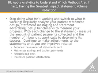 © 2015 Apex Revenue Technologies All Rights Reserved.
10. Apply Analytics to Understand Which Methods Are, In
Fact, Having the Greatest Impact Statement Volume
Reduction
• Stop doing what isn’t working and switch to what is
working! Regularly analyze your patient statement
design, statement messaging and statement
advertising. Setup benchmarks to measure your
progress. With each change to the statement – measure
the amount of patient payments collected and the
number of inbound support calls to determine its
success. Continue to make adjustments to the
statements until you see improved results!
• Reduces the number of statements sent
• Maximizes savings and patient payments
• Reduces bad debt
• Increases patient satisfaction
 
