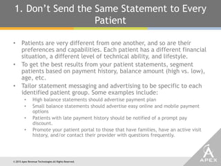 © 2015 Apex Revenue Technologies All Rights Reserved.
1. Don’t Send the Same Statement to Every
Patient
• Patients are very different from one another, and so are their
preferences and capabilities. Each patient has a different financial
situation, a different level of technical ability, and lifestyle.
• To get the best results from your patient statements, segment
patients based on payment history, balance amount (high vs. low),
age, etc.
• Tailor statement messaging and advertising to be specific to each
identified patient group. Some examples include:
• High balance statements should advertise payment plan
• Small balance statements should advertise easy online and mobile payment
options
• Patients with late payment history should be notified of a prompt pay
discount.
• Promote your patient portal to those that have families, have an active visit
history, and/or contact their provider with questions frequently.
 