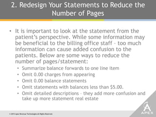 © 2015 Apex Revenue Technologies All Rights Reserved.
2. Redesign Your Statements to Reduce the
Number of Pages
• It is important to look at the statement from the
patient’s perspective. While some information may
be beneficial to the billing office staff – too much
information can cause added confusion to the
patients. Below are some ways to reduce the
number of pages/statement:
• Summarize balance forwards to one line item
• Omit 0.00 charges from appearing
• Omit 0.00 balance statements
• Omit statements with balances less than $5.00.
• Omit detailed descriptions – they add more confusion and
take up more statement real estate
 
