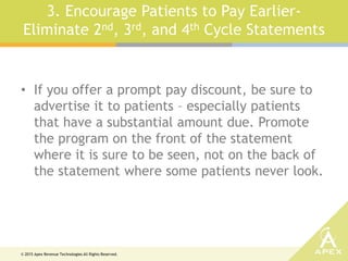 © 2015 Apex Revenue Technologies All Rights Reserved.
3. Encourage Patients to Pay Earlier-
Eliminate 2nd, 3rd, and 4th Cycle Statements
• If you offer a prompt pay discount, be sure to
advertise it to patients – especially patients
that have a substantial amount due. Promote
the program on the front of the statement
where it is sure to be seen, not on the back of
the statement where some patients never look.
 
