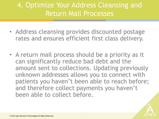© 2015 Apex Revenue Technologies All Rights Reserved.
4. Optimize Your Address Cleansing and
Return Mail Processes
• Address cleansing provides discounted postage
rates and ensures efficient first class delivery.
• A return mail process should be a priority as it
can significantly reduce bad debt and the
amount sent to collections. Updating previously
unknown addresses allows you to connect with
patients you haven’t been able to reach before;
and therefore collect payments you haven’t
been able to collect before.
 