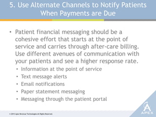 © 2015 Apex Revenue Technologies All Rights Reserved.
5. Use Alternate Channels to Notify Patients
When Payments are Due
• Patient financial messaging should be a
cohesive effort that starts at the point of
service and carries through after-care billing.
Use different avenues of communication with
your patients and see a higher response rate.
• Information at the point of service
• Text message alerts
• Email notifications
• Paper statement messaging
• Messaging through the patient portal
 
