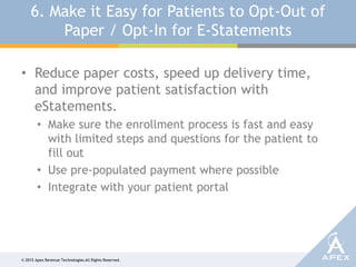 © 2015 Apex Revenue Technologies All Rights Reserved.
6. Make it Easy for Patients to Opt-Out of
Paper / Opt-In for E-Statements
• Reduce paper costs, speed up delivery time,
and improve patient satisfaction with
eStatements.
• Make sure the enrollment process is fast and easy
with limited steps and questions for the patient to
fill out
• Use pre-populated payment where possible
• Integrate with your patient portal
 