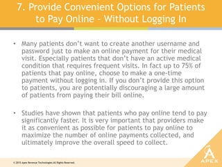 © 2015 Apex Revenue Technologies All Rights Reserved.
7. Provide Convenient Options for Patients
to Pay Online – Without Logging In
• Many patients don’t want to create another username and
password just to make an online payment for their medical
visit. Especially patients that don’t have an active medical
condition that requires frequent visits. In fact up to 75% of
patients that pay online, choose to make a one-time
payment without logging in. If you don’t provide this option
to patients, you are potentially discouraging a large amount
of patients from paying their bill online.
• Studies have shown that patients who pay online tend to pay
significantly faster. It is very important that providers make
it as convenient as possible for patients to pay online to
maximize the number of online payments collected, and
ultimately improve the overall speed to collect.
 