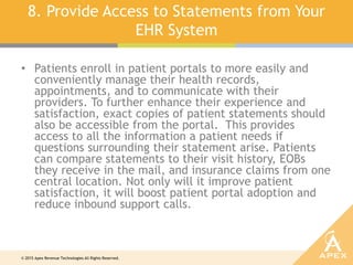 © 2015 Apex Revenue Technologies All Rights Reserved.
8. Provide Access to Statements from Your
EHR System
• Patients enroll in patient portals to more easily and
conveniently manage their health records,
appointments, and to communicate with their
providers. To further enhance their experience and
satisfaction, exact copies of patient statements should
also be accessible from the portal. This provides
access to all the information a patient needs if
questions surrounding their statement arise. Patients
can compare statements to their visit history, EOBs
they receive in the mail, and insurance claims from one
central location. Not only will it improve patient
satisfaction, it will boost patient portal adoption and
reduce inbound support calls.
 