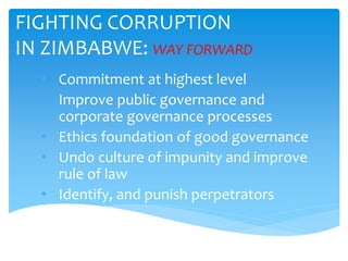 FIGHTING CORRUPTION
IN ZIMBABWE: WAY FORWARD
• Commitment at highest level
• Improve public governance and
corporate governance processes
• Ethics foundation of good governance
• Undo culture of impunity and improve
rule of law
• Identify, and punish perpetrators
 