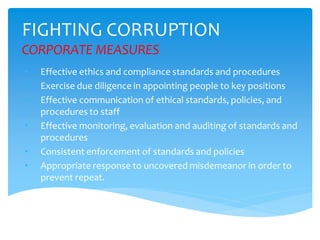 FIGHTING CORRUPTION
CORPORATE MEASURES
• Effective ethics and compliance standards and procedures
• Exercise due diligence in appointing people to key positions
• Effective communication of ethical standards, policies, and
procedures to staff
• Effective monitoring, evaluation and auditing of standards and
procedures
• Consistent enforcement of standards and policies
• Appropriate response to uncovered misdemeanor in order to
prevent repeat.
 