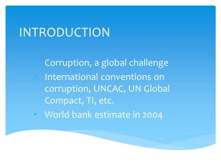 INTRODUCTION
• Corruption, a global challenge
• International conventions on
corruption, UNCAC, UN Global
Compact, TI, etc.
• World bank estimate in 2004
 