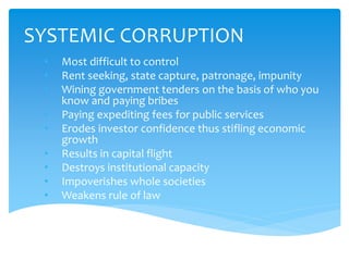 SYSTEMIC CORRUPTION
• Most difficult to control
• Rent seeking, state capture, patronage, impunity
• Wining government tenders on the basis of who you
know and paying bribes
• Paying expediting fees for public services
• Erodes investor confidence thus stifling economic
growth
• Results in capital flight
• Destroys institutional capacity
• Impoverishes whole societies
• Weakens rule of law
 