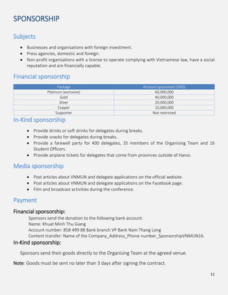 11
SPONSORSHIP
Subjects
Businesses and organisations with foreign investment.
Press agencies, domestic and foreign.
Non-profit organisations with a license to operate complying with Vietnamese law, have a social
reputation and are financially capable.
Financial sponsorship
Package Amount sponsored (VND)
Platinum (exclusive) 60,000,000
Gold 40,000,000
Silver 20,000,000
Copper 10,000,000
Supporter Not restricted
In-Kind sponsorship
Provide drinks or soft drinks for delegates during breaks.
Provide snacks for delegates during breaks.
Provide a farewell party for 400 delegates, 35 members of the Organising Team and 16
Student Officers.
Provide airplane tickets for delegates that come from provinces outside of Hanoi.
Media sponsorship
Post articles about VNMUN and delegate applications on the official website.
Post articles about VNMUN and delegate applications on the Facebook page.
Film and broadcast activities during the conference.
Payment
Financial sponsorship:
Sponsors send the donation to the following bank account:
Name: Khuat Minh Thu Giang
Account number: 858 499 88 Bank branch VP Bank Nam Thang Long
Content transfer: Name of the Company_Address_Phone number_SponsorshipVNMUN16.
In-Kind sponsorship:
Sponsors send their goods directly to the Organising Team at the agreed venue.
Note: Goods must be sent no later than 3 days after signing the contract.
 