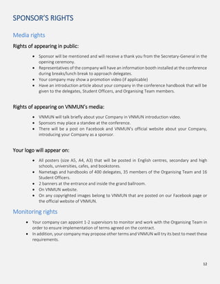 12
SPONSOR’S RIGHTS
Media rights
Rights of appearing in public:
Sponsor will be mentioned and will receive a thank you from the Secretary-General in the
opening ceremony.
Representatives of the company will have an information booth installed at the conference
during breaks/lunch break to approach delegates.
Your company may show a promotion video (if applicable)
Have an introduction article about your company in the conference handbook that will be
given to the delegates, Student Officers, and Organising Team members.
Rights of appearing on VNMUN’s media:
VNMUN will talk briefly about your Company in VNMUN introduction video.
Sponsors may place a standee at the conference.
There will be a post on Facebook and VNMUN’s official website about your Company,
introducing your Company as a sponsor.
Your logo will appear on:
All posters (size A5, A4, A3) that will be posted in English centres, secondary and high
schools, universities, cafes, and bookstores.
Nametags and handbooks of 400 delegates, 35 members of the Organising Team and 16
Student Officers.
2 banners at the entrance and inside the grand ballroom.
On VNMUN website.
On any copyrighted images belong to VNMUN that are posted on our Facebook page or
the official website of VNMUN.
Monitoring rights
Your company can appoint 1-2 supervisors to monitor and work with the Organising Team in
order to ensure implementation of terms agreed on the contract.
In addition, your company may propose other terms and VNMUN will try its best to meet these
requirements.
 