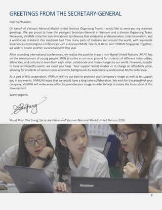3
GREETINGS FROM THE SECRETARY-GENERAL
Dear Sir/Madam,
On behalf of Vietnam National Model United Nations Organising Team, I would like to send you my warmest
greetings. We are proud to have the youngest Secretary-General in Vietnam and a diverse Organising Team.
Moreover, VNMUN is the first non-invitational conference that celebrates professionalism, internationalism, and
a world-class standard. Our members hail from many parts of Vietnam and around the world, with invaluable
experiences in prestigious conferences such as Harvard MUN, Yale-NUS MUN, and THIMUN Singapore. Together,
we wish to create another successful event this year.
After attending international conferences, we realise the positive impact that Model United Nations (MUN) has
on the development of young people. MUN provides a common ground for students of different nationalities,
ethnicities, and cultures to learn from each other, collaborate and make changes to our world. However, in order
to have an impactful event, we need your help. Your support would enable us to charge an affordable price,
allowing for students of various socio-economic backgrounds to experience a professional MUN conference.
As a part of this cooperation, VNMUN will try our best to promote your company’s image as well as to support
you in any events. VNMUN hopes that we would have a long-term collaboration. We wish for the growth of your
company. VNMUN will make every effort to promote your image in order to help to create the foundation of this
development.
Warm regards,
Khuat Minh Thu Giang, Secretary-General of Vietnam National Model United Nations 2016.
 