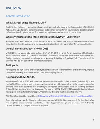 4
OVERVIEW
General Introduction
What is Model United Nations (MUN)?
Model United Nations is a simulation of real meetings which take place at the headquarters of the United
Nations. Here, participants perform a role pay as delegates from different countries and debate in English
to find solutions for global issues. This model is a highly credited extra-curricular activity.
What is Vietnam National Model United Nations (VNMUN) Conference?
VNMUN follows a model similar to the traditional MUN conference. We provide an international student
body, the freedom to register, and the opportunities to attend international conferences worldwide.
General information about VNMUN 2016
VNMUN this year would take place on August 5th
, 6th
, 7th
, 2016 in Hanoi. We are expecting 400 delegates,
with a minimum fee of 600,000VND. Normally, conferences in Vietnam where both Vietnamese and
foreign students can participate charge approximately 1,600,000 – 3,000,000VND. They also exclude
students who do not come from international schools.
Participants
Participants are high school and university students who wish to sharpen their critical thinking, improve
their public speaking and increase their chance of studying abroad.
Success of VNHNMUN 2015
VNMUN was found in 2015 with the name Vietnam – Hanoi Model United Nations (VNHNMUN). It was
held at RMIT International University, accepting more than 100 students from different cities as well as
students from other countries that are studying in Vietnam and students who are studying abroad in
Britain, United States of America, Singapore. The journey of VNHNMUN 2015 was published in national
newspapers such as Nhan Dan (People), Vietnamnet, Ybox and was broadcasted on VTV6.
All information could be viewed here: http://www.vnhnmun.org/#!national-press-recognition-/vq3a4.
Especially, delegate Vo Thi Giang from Da Nang has used VNHNMUN as an example for her thesis after
returning from the conference. In order to provide a bigger common ground for students in Vietnam to
debate, VNHNMUN changed its name to VNMUN.
 
