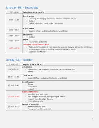7
Saturday (6/8) – Second day
7:30 – 8:00 Delegates arrive at the NCC
8:00 – 11:30
Fourth session
- Lobbying and merging resolutions into one complete version
- Debate
- Have a 20 minutes break (chair’s discretion)
11:30 – 13:30
LUNCH BREAK
- Student officers and delegates have a lunch break
13:30 – 15:30
Fifth session
- Debate
15:30 – 16:00
BREAK
- Have snacks and drinks
16:00 – 17:30
OVERSEAS STUDY CONSULTANCY
- Talks and presentations from students who are studying abroad in well-known
universities including Organising Team members and guests
- Question and Answer
Sunday (7/8) – Last day
7:30 – 8:00 Delegates arrive at the NCC
8:00 – 11:30
Sixth session
- Lobbying and merging resolutions into one complete version
- Debate
11:30 – 13:30
LUNCH BREAK
- Student Officers and delegates have a lunch break
13:30 – 15:30
Seventh session
- Debate
- Superlatives
- Farewell
15:30 – 16:30
CLOSING CEREMONY
- Speeches from each chair
- Best Delegate and Outstanding Delegate awards
- Farewell from Secretary General
- Taking photographs
16:30 – 18:00
Banquet (if applicable)
- Have dinners and drinks
- Photographs will be projected
 