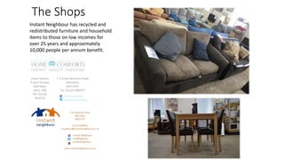 The Shops
Instant Neighbour has recycled and
redistributed furniture and household
items to those on low incomes for
over 25 years and approximately
10,000 people per annum benefit.
Union Square
9 East Terrace
Aberdeen
AB11 5RB
Tel: 01224
954376
1-3 Great Western Road
Aberdeen
AB10 6PZ
Tel: 01224 586457
- Home Comforts
- HomeComfortsAbn
 