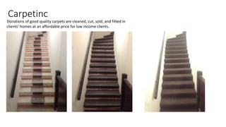 Carpetinc
Donations of good quality carpets are cleaned, cut, sold, and fitted in
clients’ homes at an affordable price for low income clients.
 