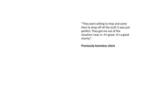 “They were willing to help and came
then to drop off all the stuff, it was just
perfect. They got me out of the
situation I was in. It’s great. It’s a good
charity.”
Previously homeless client
 