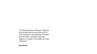 “The food bank was a lifesaver. They just
help you get back on your feet a bit. In
some situations I had nothing. If it hadn’t
been for them I wouldn’t have had
supper or a heater or hot water so it was
a lifesaver.”
Beneficiary
 