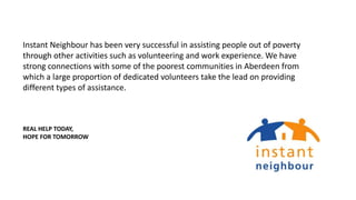 Instant Neighbour has been very successful in assisting people out of poverty
through other activities such as volunteering and work experience. We have
strong connections with some of the poorest communities in Aberdeen from
which a large proportion of dedicated volunteers take the lead on providing
different types of assistance.
REAL HELP TODAY,
HOPE FOR TOMORROW
 