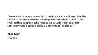 “We realised that many people in modern society no longer had the
same kind of immediate relationship with a neighbour. And so we
realised that people maybe needed an outside neighbour and
somebody who’d come quickly. So an ‘instant’ neighbour.”
Mike Mair
Founder
 