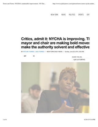 Critics, admit it: NYCHA is improving. The
mayor and chair are making bold moves to
make the authority solvent and effective.
BY RITCHIE TORRES , AIXA TORRES / NEW YORK DAILY NEWS / Sunday, June 28, 2015, 5:00 AM
SHARE THIS URL
nydn.us/1LB9YkG
227 12
New York News Politics Sports Entertainment
Torres and Torres: NYCHA's undeniable improvement - NY Dai... http://www.nydailynews.com/opinion/torres-torres-nycha-unden...
1 of 6 6/29/15 9:14 PM
 