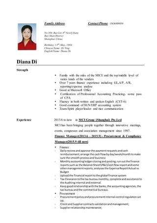 Family Address: Contact Phone: 13636509030
No.304, Bao Lin 4th
Newly State
Bao Shan District
Shanghai,China
Birthday:13th
,May, 1984
Chinese Name: Di Ying
English Name: Diana Di
Diana Di
Strength
 Family with the rules of the MICE and the top/middle level of
varies kinds of the venders
 Over 7 years finance experience including GL,A/P, A/R,
reporting/expense analyse
 Good at Microsoft Office
 Certification of Professional Accounting Practicing，some pass
of CPA
 Fluency in both written and spoken English (CET-6)
 Good command of SUN/ERP accounting system
 Team-Spirit player/leader and nice communication
Experience 2013/6 to now in MCI Group (Shanghai) Pte.Led
MCI has been bringing people together through innovative meetings,
events, congresses and association management since 1987.
Finance Manager(2013.6 – 2015.9) - Procurement & Compliance
Manager(2015.9 till now)
 Finance
- Dailyreview andapprove the paymentrequestsandcash
reimbursement;arrange the cashflow byday/week/monthtomake
sure the smoothprocessand business
- Monthlyaccountingledgerclosingandposting;runoutthe finance
reportssuch as the Balance SheetP&LCashflow reportandsome
othermanagementreports;analysesthe ExpenseReportActual vs
Budget
- Uploadthe financial reporttothe global finance system
- Tax Clearance tothe tax bureaumonthly,completeandassistance to
the Auditinginternal andexternal.
- Keepgoodrelationshipwiththe banks,the accountingagencies,the
tax bureauandthe commercial bureaus.
 Procurement
- Procurementpolicyandprocurementinternal control regulationset
up;
- ClientandSuppliercontractsvalidationandmanagement;
- Supplierrelationshipmaintenance;
 
