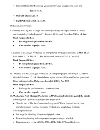  Personal Skills : Hard working, Quick learner, Good interpersonal skills and
Timely react.
 Marital Status : Married
 PASSPORT NUMBER : E 3412961
Professional Experience:
I. Presently working as a Manager Production (In-charge for all production & Project
activities) in M/S Jodas Expoim Pvt. Limited. Hyderabad, From Dec-2013 to till date.
Work Responsibilities:
• In-charge for all production activities.
• Core member in project team.
II. Worked as a Manager Production (In-charge for all production activities) in M/S ISSAR
PHARMACEUTICALS PVT. LTD. Hyderabad, From Apr-2012 to Dec-2013.
Work Responsibilities:
• In-charge for all production activities.
• Core member in project team.
III. Worked as a Asst. Manager Production (In-charge for project activities) in M/S Steril-
Gene Life Sciences (P) Ltd. – Pondicherry, a joint venture of Madras Pharma group and
Lloyd Laboratories Ltd. Philippines. From Feb-2010 to Apr-2012.
Work Responsibilities:
• In-charge for production and project activities.
• Core member in project team.
IV. Worked as a Asst. Manager-Production in M/S Shantha Biotechnics part of the Sanofi-
avanties group, Hyderabad, from Jan-2007 to Jan-2010.
• Shantha part of The Sanofi-avanties Group, An EOU and domestic world class
manufacturers of vaccines, biological products and Lyophilized products.
Work Responsibilities:
• In-charge for Blending, fillings and Lyophilization.
• Production planning and manpower management as per schedule.
• Preparation and review of SOPs, BMRs, BPRs, RSTs, DPRs and Protocols.
 