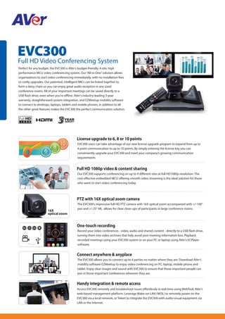 EVC300
Full HD Video Conferencing System
Perfect for any budget, the EVC300 is AVer’s budget-friendly, 4-site, high
performance MCU video conferencing system. Our“All-in-One”solution allows
organizations to start video conferencing immediately, with no installation fees
or costly upgrades. Our patented, intelligent MICs can be linked together to
form a daisy chain so you can enjoy great audio reception in any sized
conference rooms. All of your important meetings can be saved directly to a
USB flash drive, even when you're offline. AVer’s industry-leading 3-year
warranty, straightforward system integration, and EZMeetup mobility software
to connect to desktops, laptops, tablets and mobile phones, in addition to all
the other great features makes the EVC300 the perfect communication solution.
Handy integration & remote access
Access EVC300 remotely and troubleshoot issues effortlessly in real-time using WebTool, AVer’s
web-based management platform. Leverage Wake-on-LAN (WOL) to remotely power on the
EVC300 via a local network, or Telnet to integrate the EVC300 with audio-visual equipment via
LAN or the Internet.
One-touch recording
Record your video conferences - video, audio and shared content - directly to a USB flash drive,
turning them into video archives that help avoid post-meeting information loss. Playback
recorded meetings using your EVC300 system or on your PC or laptop using AVer’s VCPlayer
software.
Full HD 1080p video & content sharing
Our EVC300 supports conferencing on up to 4 different sites at full HD1080p resolution. The
cost-effective embedded MCU offering smooth video streaming is the ideal solution for those
who want to start video conferencing today.
PTZ with 16X optical zoom camera
The EVC300’s impressive full HD PTZ camera with 16X optical zoom accompanied with +/-100°
pan and +/-25° tilt, allows for clear close-ups of participants in large conference rooms.
Connect anywhere & anyplace
The EVC300 allows you to connect up to 4 parties no matter where they are. Download AVer’s
mobility software EZMeetup to enjoy video conferencing on PC, laptop, mobile phone and
tablet. Enjoy clear images and sound with EVC300 to ensure that those important people can
join in those important conferences wherever they are.
16X
optical zoom
License upgrade to 6, 8 or 10 points
EVC300 users can take advantage of our new license upgrade program to expand from up to
4 point communication to up to 10 points. By simply entering the license key you can
conveniently upgrade your EVC300 and meet your company’s growing communication
requirements.
 