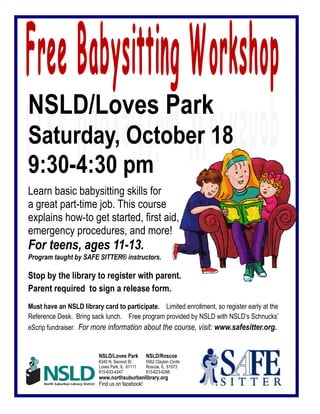 NSLD/Loves Park
Saturday, October 18
9:30-4:30 pm
Learn basic babysitting skills for
a great part-time job. This course
explains how-to get started, first aid,
emergency procedures, and more!
For teens, ages 11-13.
Program taught by SAFE SITTER® instructors.
Stop by the library to register with parent.
Parent required to sign a release form.
Must have an NSLD library card to participate. Limited enrollment, so register early at the
Reference Desk. Bring sack lunch. Free program provided by NSLD with NSLD’s Schnucks’
eScrip fundraiser. For more information about the course, visit: www.safesitter.org.
NSLD/Loves Park NSLD/Roscoe
6340 N. Second St. 5562 Clayton Circle
Loves Park, IL 61111 Roscoe, IL 61073
815-633-4247 815-623-6266
www.northsuburbanlibrary.org
Find us on facebook!
 