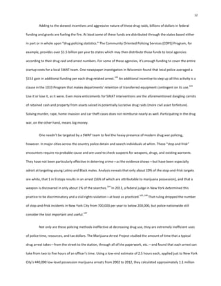 12
Adding to the skewed incentives and aggressive nature of these drug raids, billions of dollars in federal
funding and grants are fueling the fire. At least some of these funds are distributed through the states based either
in part or in whole upon “drug policing statistics.” The Community Oriented Policing Services (COPS) Program, for
example, provides over $1.5 billion per year to states which may then distribute those funds to local agencies
according to their drug raid and arrest numbers. For some of these agencies, it’s enough funding to cover the entire
startup costs for a local SWAT team. One newspaper investigation in Wisconsin found that local police averaged a
$153 gain in additional funding per each drug-related arrest.
102
An additional incentive to step up all this activity is a
clause in the 1033 Program that makes departments’ retention of transferred equipment contingent on its use.
103
Use it or lose it, as it were. Even more enticements for SWAT interventions are the aforementioned dangling carrots
of retained cash and property from assets seized in potentially lucrative drug raids (more civil asset forfeiture).
Solving murder, rape, home invasion and car theft cases does not reimburse nearly as well. Participating in the drug
war, on the other hand, means big money.
One needn’t be targeted by a SWAT team to feel the heavy presence of modern drug war policing,
however. In major cities across the country police detain and search individuals at whim. These “stop and frisk”
encounters require no probable cause and are used to check suspects for weapons, drugs, and existing warrants.
They have not been particularly effective in deterring crime—as the evidence shows—but have been especially
adroit at targeting young Latino and Black males. Analysis reveals that only about 10% of the stop-and-frisk targets
are white, that 1 in 9 stops results in an arrest (16% of which are attributable to marijuana possession), and that a
weapon is discovered in only about 1% of the searches.
104
In 2013, a federal judge in New York determined this
practice to be discriminatory and a civil rights violation—at least as practiced.
105, 106
That ruling dropped the number
of stop-and-frisk incidents in New York City from 700,000 per year to below 200,000, but police nationwide still
consider the tool important and useful.
107
Not only are these policing methods ineffective at decreasing drug use, they are extremely inefficient uses
of police time, resources, and tax dollars. The Marijuana Arrest Project studied the amount of time that a typical
drug arrest takes—from the street to the station, through all of the paperwork, etc.—and found that each arrest can
take from two to five hours of an officer’s time. Using a low-end estimate of 2.5 hours each, applied just to New York
City’s 440,000 low-level possession marijuana arrests from 2002 to 2012, they calculated approximately 1.1 million
 