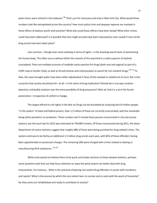 13
police hours were utilized in the endeavor.
108
That’s just for marijuana and only in New York City. What would those
numbers look like extrapolated across the country? How much police time and taxpayer expense are involved in
these efforts of dubious worth and outcome? What else could those officers have been doing? What other crimes
could have been addressed? Is it possible that lives might actually have been improved (or even saved) if none of the
drug arrests had even taken place?
Less common—though even more violating in terms of rights—is the shocking search tactic of penetrating
the human body. This often occurs without either the consent of the searched or a valid suspicion of stashed
contraband. There are multiple accounts of roadside cavity searches for drugs (both anal and vaginal) as part of a
traffic stop or border check, as well as forced enemas and colonoscopies to search for non-existent drugs.
109-114
To
date, the cases brought public have been either adjudicated in favor of the violated or settled out of court. But is this
a practice that society should permit—at all—in the name of drug eradication? Should we in any way condone
detention and bodily violation over the mere possibility of drug possession? After all, there is a term for forced
penetration—irrespective of uniform or badge.
The largest affront to civil rights in the War on Drugs can be elucidated by analyzing the 6.9 million people
“in the system” of state and federal prisons. Over 1.5 million of those are currently incarcerated, with the remainder
being either paroled or on probation. These numbers don’t include those persons incarcerated in city and county
systems, but the local rate for 2012 was estimated at 744,000 inmates. Of those incarcerated during 2011, the latest
Department of Justice statistics suggest that roughly 48% of those were being punished for drug-related crimes. The
system continues to be fed by an additional 1.5 million drug arrests each year, with 82% of these offenders having
been apprehended on possession charges. The remaining 18% were charged with crimes related to dealing or
manufacturing illicit substances.
115,116
While most would not believe there to be quick and simple solutions to these skewed statistics, perhaps
some questions exist that can help focus attention on ways the penal system can better deal with drug
incarceration. For instance… What is the outcome of placing non-violent drug offenders in prison with murderers
and rapists? What is the process by which the non-violent learn to survive and co-exist with the worst of humanity?
Do they come out rehabilitated and ready to contribute to society?
 
