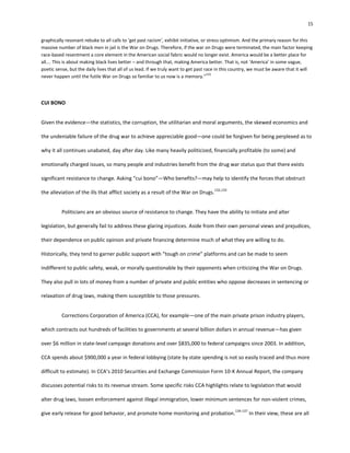 15
graphically resonant rebuke to all calls to ‘get past racism’, exhibit initiative, or stress optimism. And the primary reason for this
massive number of black men in jail is the War on Drugs. Therefore, if the war on Drugs were terminated, the main factor keeping
race-based resentment a core element in the American social fabric would no longer exist. America would be a better place for
all…. This is about making black lives better – and through that, making America better. That is, not ‘America’ in some vague,
poetic sense, but the daily lives that all of us lead. If we truly want to get past race in this country, we must be aware that it will
never happen until the futile War on Drugs so familiar to us now is a memory.”
131
CUI BONO
Given the evidence—the statistics, the corruption, the utilitarian and moral arguments, the skewed economics and
the undeniable failure of the drug war to achieve appreciable good—one could be forgiven for being perplexed as to
why it all continues unabated, day after day. Like many heavily politicized, financially profitable (to some) and
emotionally charged issues, so many people and industries benefit from the drug war status quo that there exists
significant resistance to change. Asking “cui bono”—Who benefits?—may help to identify the forces that obstruct
the alleviation of the ills that afflict society as a result of the War on Drugs.
132,133
Politicians are an obvious source of resistance to change. They have the ability to initiate and alter
legislation, but generally fail to address these glaring injustices. Aside from their own personal views and prejudices,
their dependence on public opinion and private financing determine much of what they are willing to do.
Historically, they tend to garner public support with “tough on crime” platforms and can be made to seem
indifferent to public safety, weak, or morally questionable by their opponents when criticizing the War on Drugs.
They also pull in lots of money from a number of private and public entities who oppose decreases in sentencing or
relaxation of drug laws, making them susceptible to those pressures.
Corrections Corporation of America (CCA), for example—one of the main private prison industry players,
which contracts out hundreds of facilities to governments at several billion dollars in annual revenue—has given
over $6 million in state-level campaign donations and over $835,000 to federal campaigns since 2003. In addition,
CCA spends about $900,000 a year in federal lobbying (state by state spending is not so easily traced and thus more
difficult to estimate). In CCA’s 2010 Securities and Exchange Commission Form 10-K Annual Report, the company
discusses potential risks to its revenue stream. Some specific risks CCA highlights relate to legislation that would
alter drug laws, loosen enforcement against illegal immigration, lower minimum sentences for non-violent crimes,
give early release for good behavior, and promote home monitoring and probation.
134-137
In their view, these are all
 