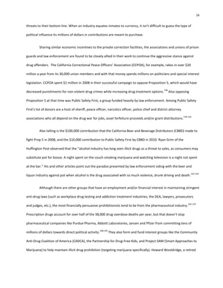 16
threats to their bottom line. When an industry equates inmates to currency, it isn’t difficult to guess the type of
political influence its millions of dollars in contributions are meant to purchase.
Sharing similar economic incentives to the private correction facilities, the associations and unions of prison
guards and law enforcement are found to be closely allied in their work to continue the aggressive stance against
drug offenders. The California Correctional Peace Officers’ Association (CCPOA), for example, rakes in over $20
million a year from its 30,000 union members and with that money spends millions on politicians and special interest
legislation. CCPOA spent $1 million in 2008 in their successful campaign to oppose Proposition 5, which would have
decreased punishments for non-violent drug crimes while increasing drug treatment options.
138
Also opposing
Proposition 5 at that time was Public Safety First, a group funded heavily by law enforcement. Among Public Safety
First’s list of donors are a host of sheriff, peace officer, narcotics officer, police chief and district attorney
associations who all depend on the drug war for jobs, asset forfeiture proceeds and/or grant distributions.
139-142
Also telling is the $100,000 contribution that the California Beer and Beverage Distributors (CBBD) made to
fight Prop 5 in 2008, and the $10,000 contribution to Public Safety First by CBBD in 2010. Ryan Grim of the
Huffington Post observed that the “alcohol industry has long seen illicit drugs as a threat to sales, as consumers may
substitute pot for booze. A night spent on the couch smoking marijuana and watching television is a night not spent
at the bar.” His and other articles point out the paradox presented by law enforcement siding with the beer and
liquor industry against pot when alcohol is the drug associated with so much violence, drunk driving and death.
143-144
Although there are other groups that have an employment and/or financial interest in maintaining stringent
anti-drug laws (such as workplace drug testing and addiction treatment industries, the DEA, lawyers, prosecutors
and judges, etc.), the most financially persuasive prohibitionists tend to be from the pharmaceutical industry.
145-147
Prescription drugs account for over half of the 38,000 drug overdose deaths per year, but that doesn’t stop
pharmaceutical companies like Purdue Pharma, Abbott Laboratories, Jansen and Pfizer from committing tens of
millions of dollars towards direct political activity.
148,149
They also form and fund interest groups like the Community
Anti-Drug Coalition of America (CADCA), the Partnership for Drug-Free Kids, and Project SAM (Smart Approaches to
Marijuana) to help maintain illicit drug prohibition (targeting marijuana specifically). Howard Wooldridge, a retired
 